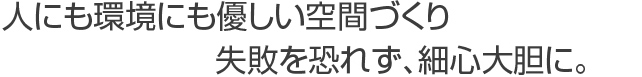 人にも環境にも優しい空間づくり失敗を恐れず、細心大胆に。